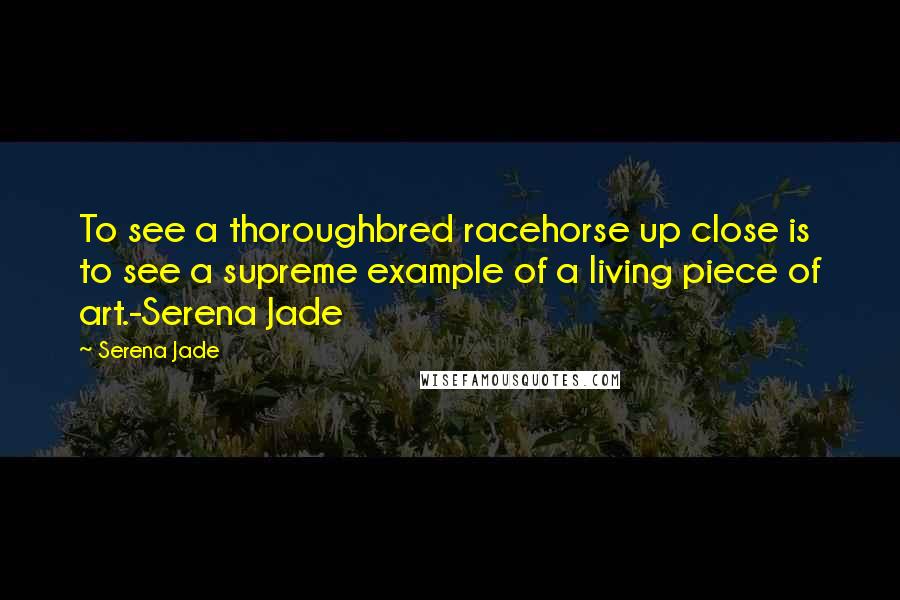 Serena Jade Quotes: To see a thoroughbred racehorse up close is to see a supreme example of a living piece of art.-Serena Jade