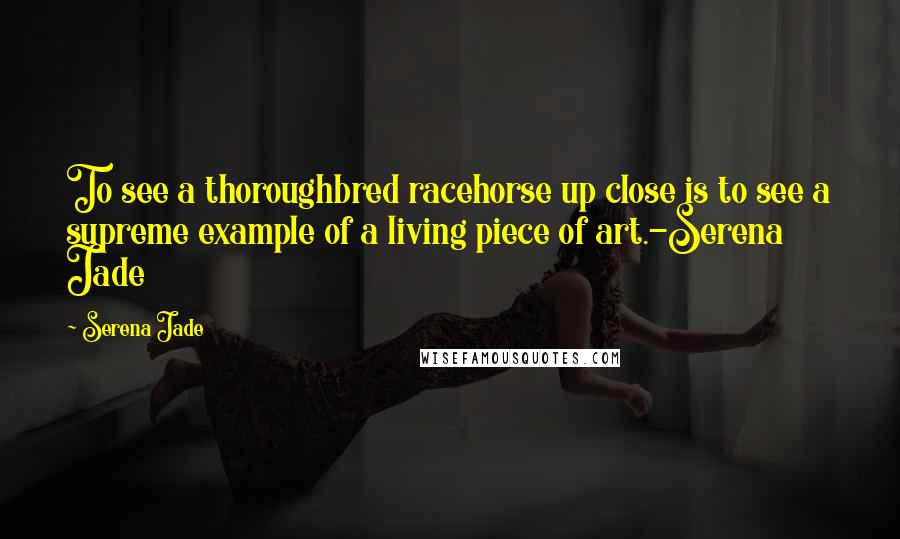 Serena Jade Quotes: To see a thoroughbred racehorse up close is to see a supreme example of a living piece of art.-Serena Jade