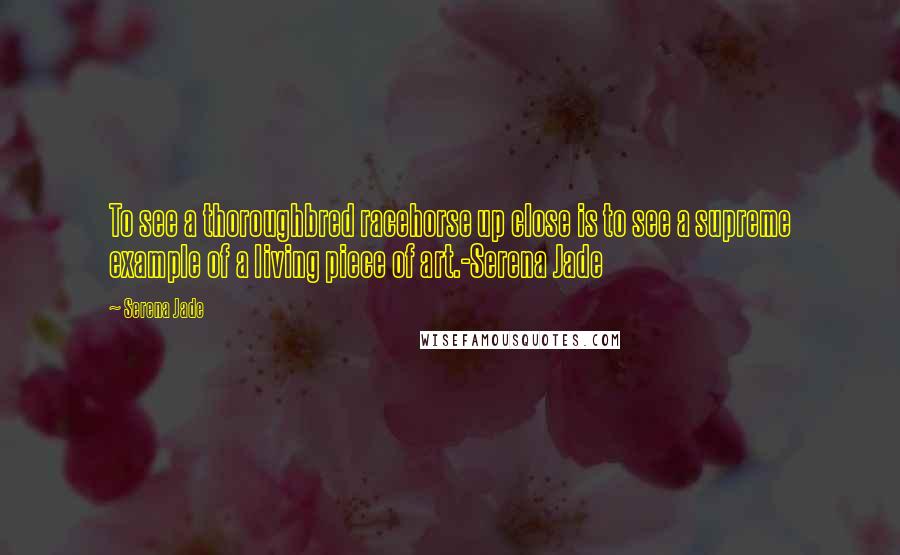 Serena Jade Quotes: To see a thoroughbred racehorse up close is to see a supreme example of a living piece of art.-Serena Jade