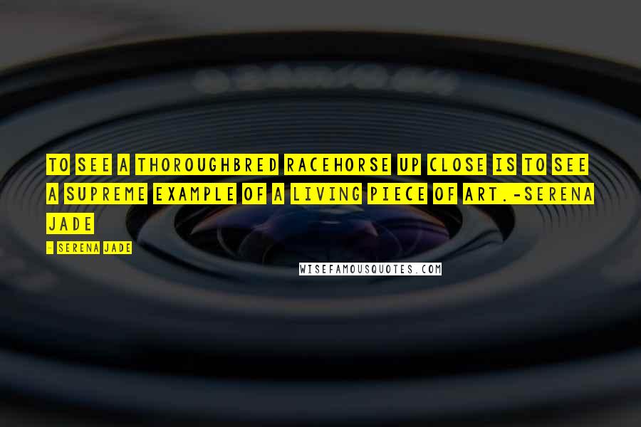 Serena Jade Quotes: To see a thoroughbred racehorse up close is to see a supreme example of a living piece of art.-Serena Jade