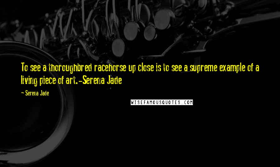 Serena Jade Quotes: To see a thoroughbred racehorse up close is to see a supreme example of a living piece of art.-Serena Jade