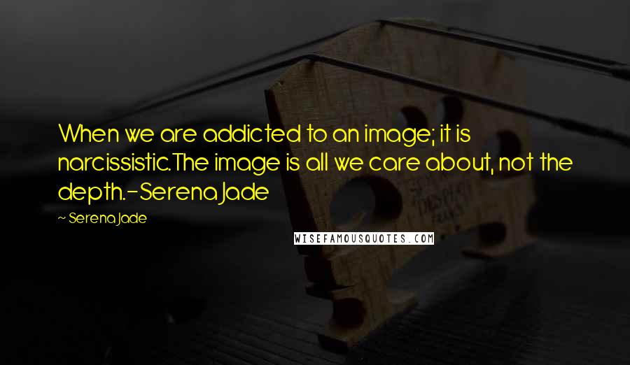 Serena Jade Quotes: When we are addicted to an image; it is narcissistic.The image is all we care about, not the depth.-Serena Jade