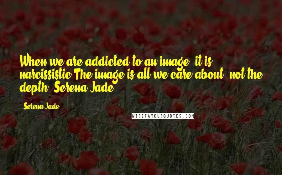 Serena Jade Quotes: When we are addicted to an image; it is narcissistic.The image is all we care about, not the depth.-Serena Jade