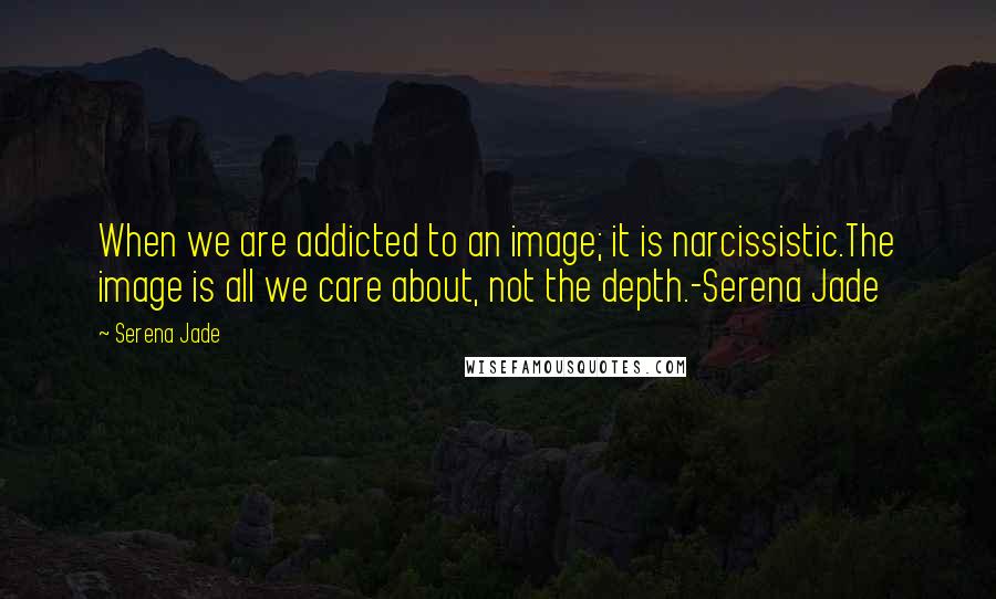 Serena Jade Quotes: When we are addicted to an image; it is narcissistic.The image is all we care about, not the depth.-Serena Jade