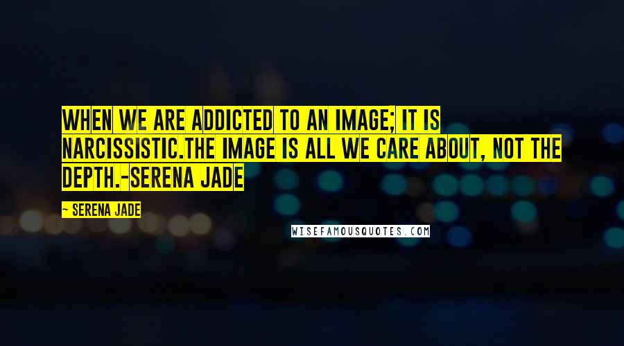 Serena Jade Quotes: When we are addicted to an image; it is narcissistic.The image is all we care about, not the depth.-Serena Jade