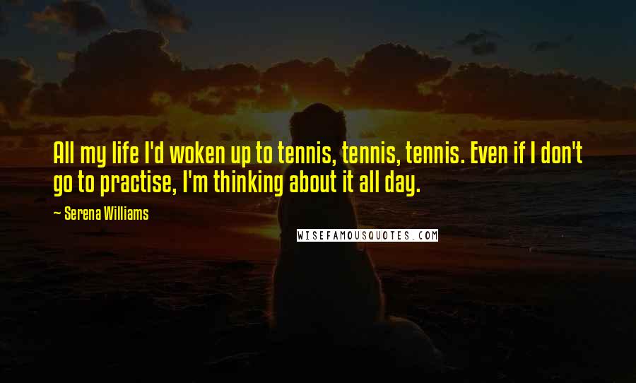 Serena Williams Quotes: All my life I'd woken up to tennis, tennis, tennis. Even if I don't go to practise, I'm thinking about it all day.