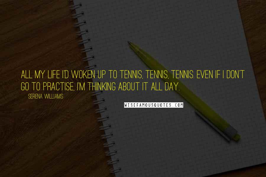 Serena Williams Quotes: All my life I'd woken up to tennis, tennis, tennis. Even if I don't go to practise, I'm thinking about it all day.