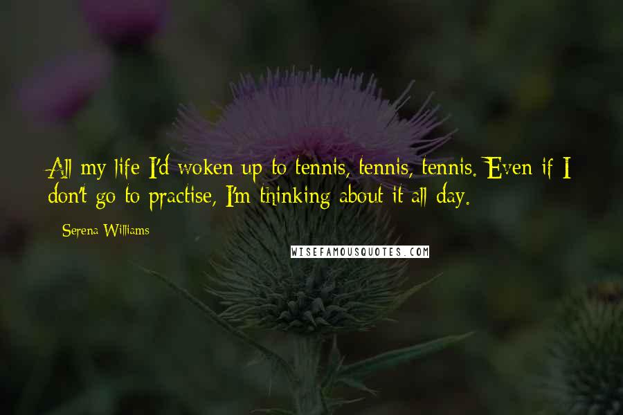 Serena Williams Quotes: All my life I'd woken up to tennis, tennis, tennis. Even if I don't go to practise, I'm thinking about it all day.