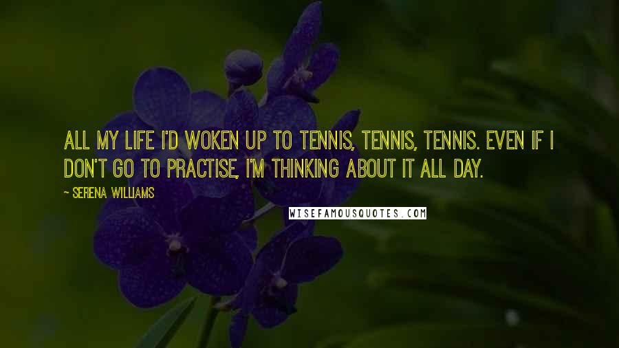 Serena Williams Quotes: All my life I'd woken up to tennis, tennis, tennis. Even if I don't go to practise, I'm thinking about it all day.