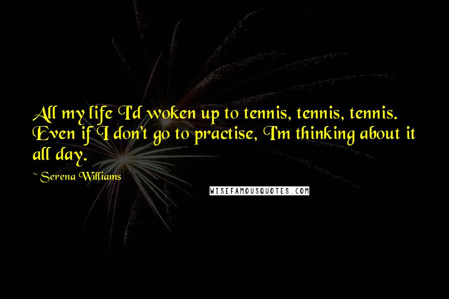 Serena Williams Quotes: All my life I'd woken up to tennis, tennis, tennis. Even if I don't go to practise, I'm thinking about it all day.