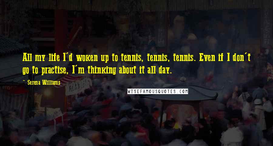 Serena Williams Quotes: All my life I'd woken up to tennis, tennis, tennis. Even if I don't go to practise, I'm thinking about it all day.