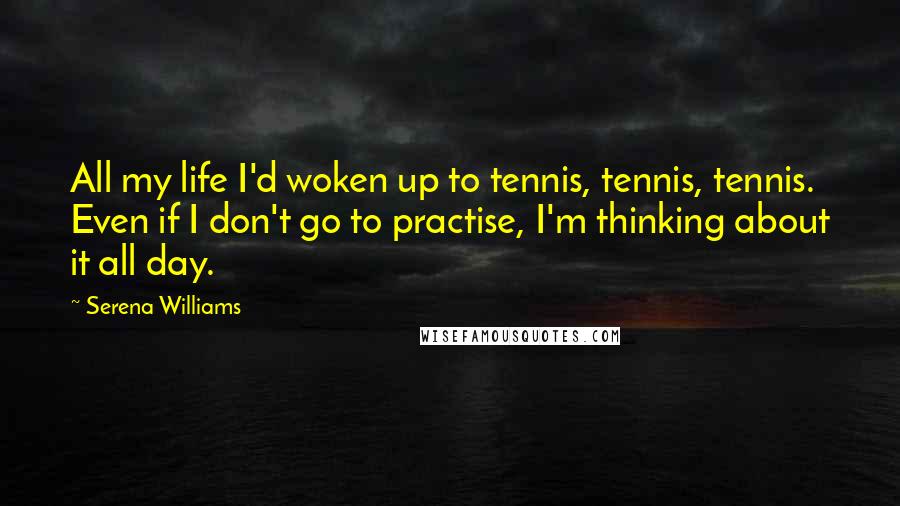 Serena Williams Quotes: All my life I'd woken up to tennis, tennis, tennis. Even if I don't go to practise, I'm thinking about it all day.