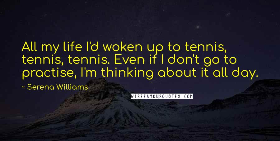 Serena Williams Quotes: All my life I'd woken up to tennis, tennis, tennis. Even if I don't go to practise, I'm thinking about it all day.