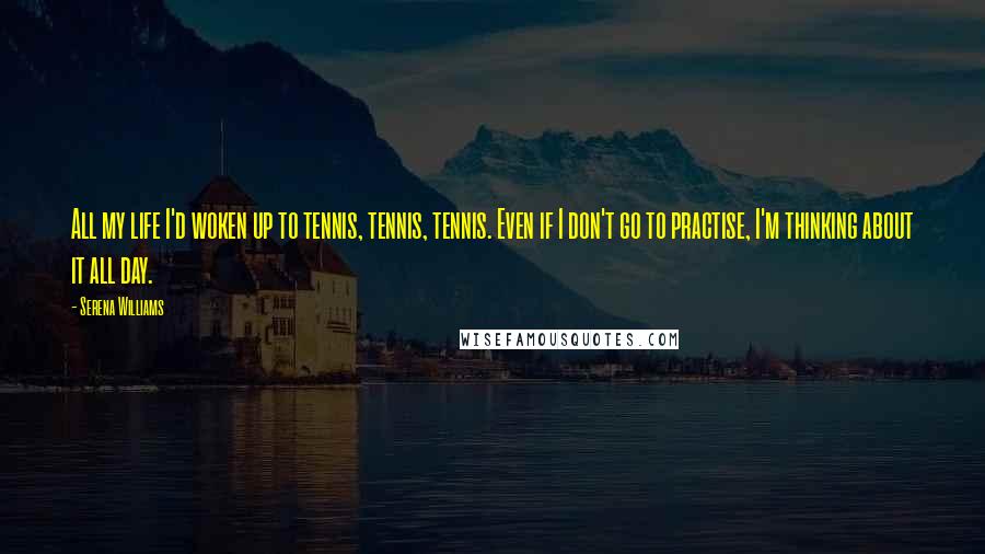 Serena Williams Quotes: All my life I'd woken up to tennis, tennis, tennis. Even if I don't go to practise, I'm thinking about it all day.