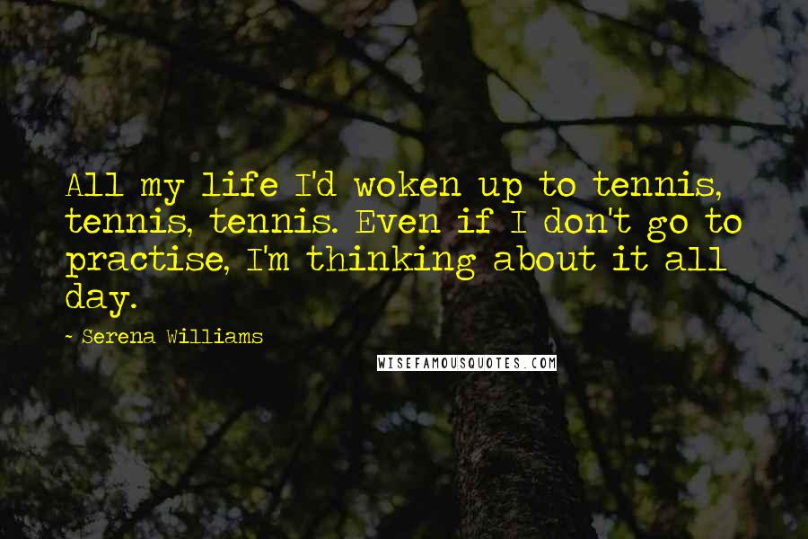 Serena Williams Quotes: All my life I'd woken up to tennis, tennis, tennis. Even if I don't go to practise, I'm thinking about it all day.