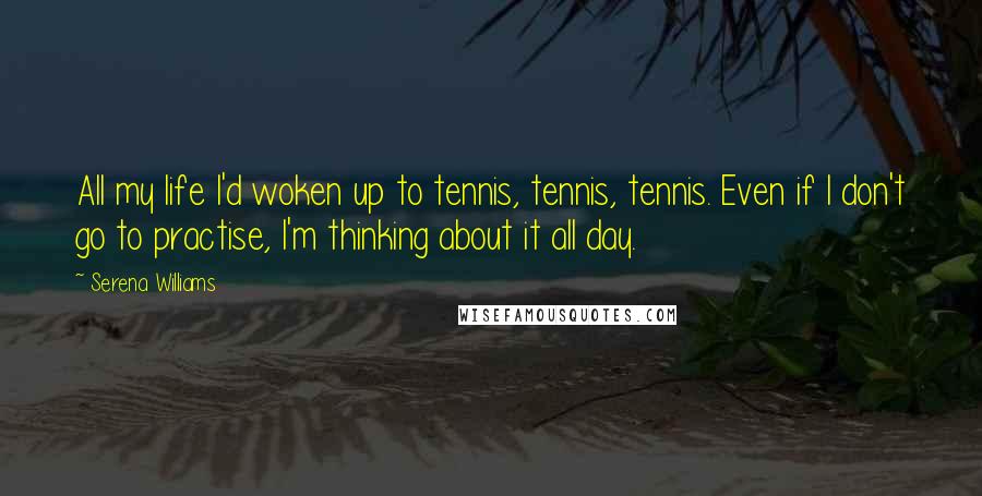 Serena Williams Quotes: All my life I'd woken up to tennis, tennis, tennis. Even if I don't go to practise, I'm thinking about it all day.