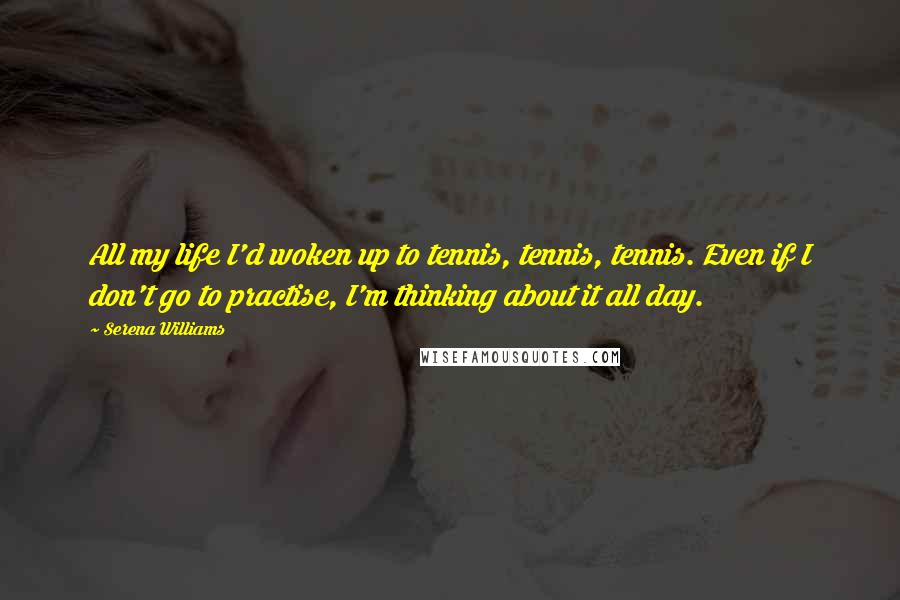 Serena Williams Quotes: All my life I'd woken up to tennis, tennis, tennis. Even if I don't go to practise, I'm thinking about it all day.