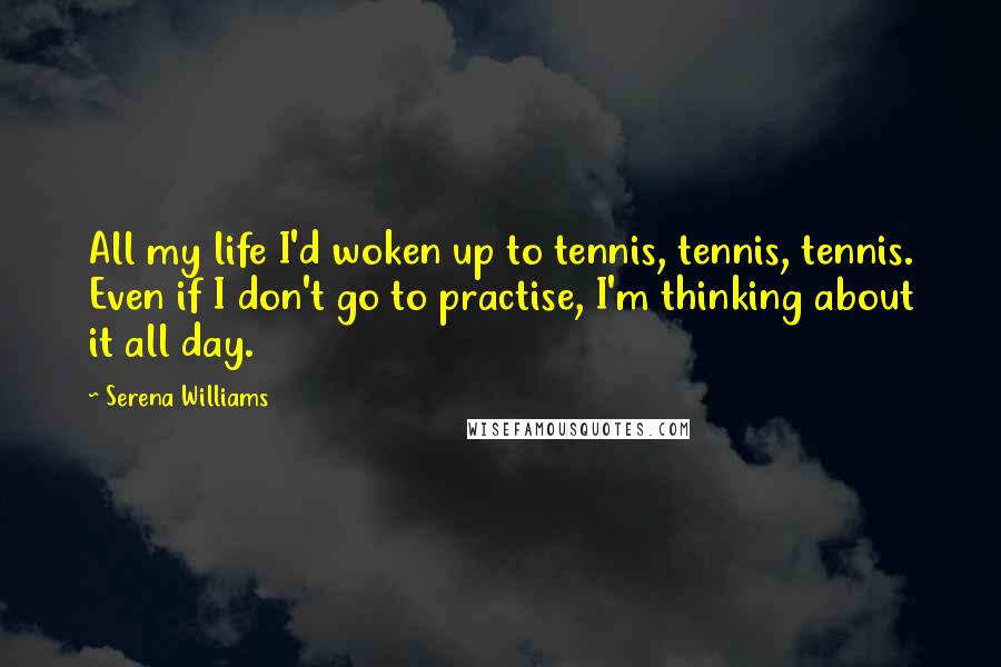 Serena Williams Quotes: All my life I'd woken up to tennis, tennis, tennis. Even if I don't go to practise, I'm thinking about it all day.