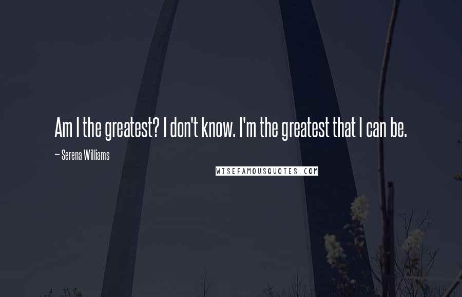 Serena Williams Quotes: Am I the greatest? I don't know. I'm the greatest that I can be.