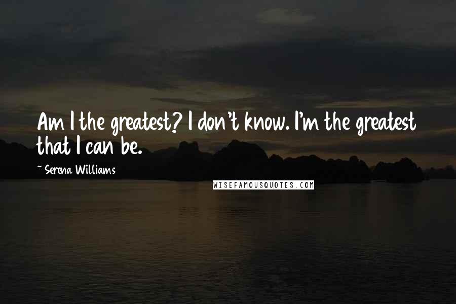 Serena Williams Quotes: Am I the greatest? I don't know. I'm the greatest that I can be.