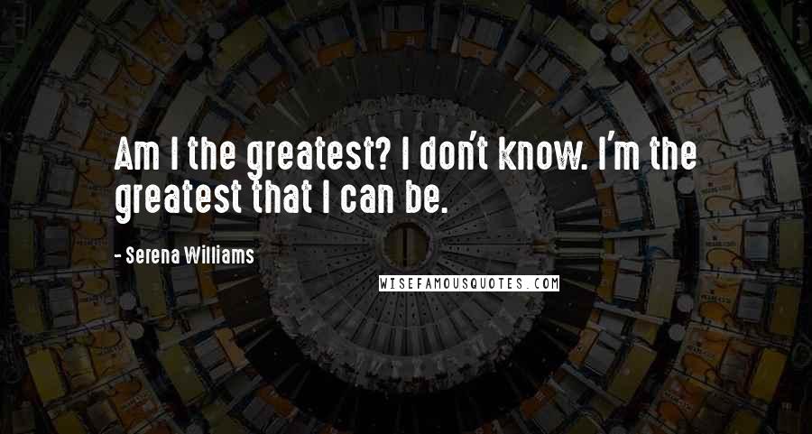 Serena Williams Quotes: Am I the greatest? I don't know. I'm the greatest that I can be.