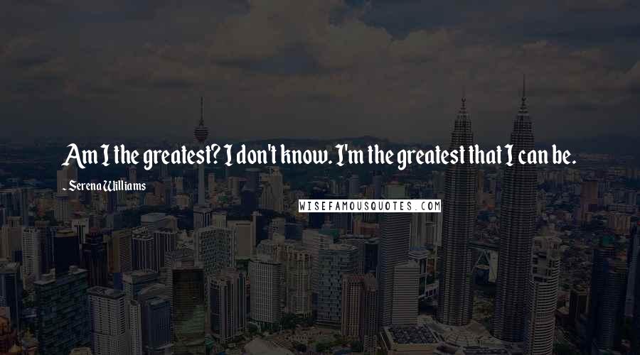 Serena Williams Quotes: Am I the greatest? I don't know. I'm the greatest that I can be.