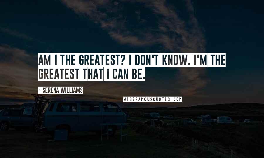 Serena Williams Quotes: Am I the greatest? I don't know. I'm the greatest that I can be.