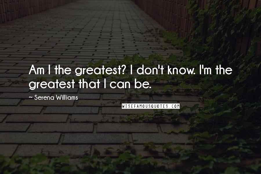 Serena Williams Quotes: Am I the greatest? I don't know. I'm the greatest that I can be.