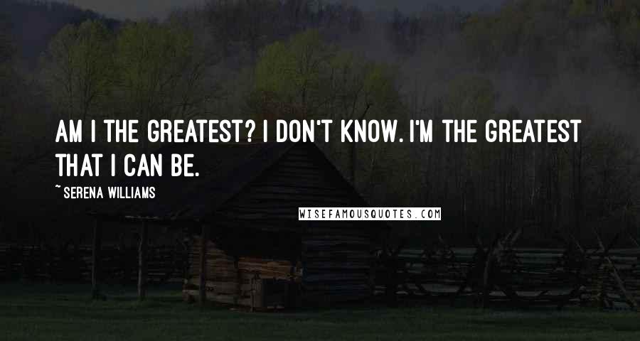 Serena Williams Quotes: Am I the greatest? I don't know. I'm the greatest that I can be.