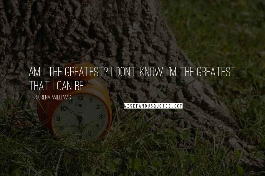 Serena Williams Quotes: Am I the greatest? I don't know. I'm the greatest that I can be.