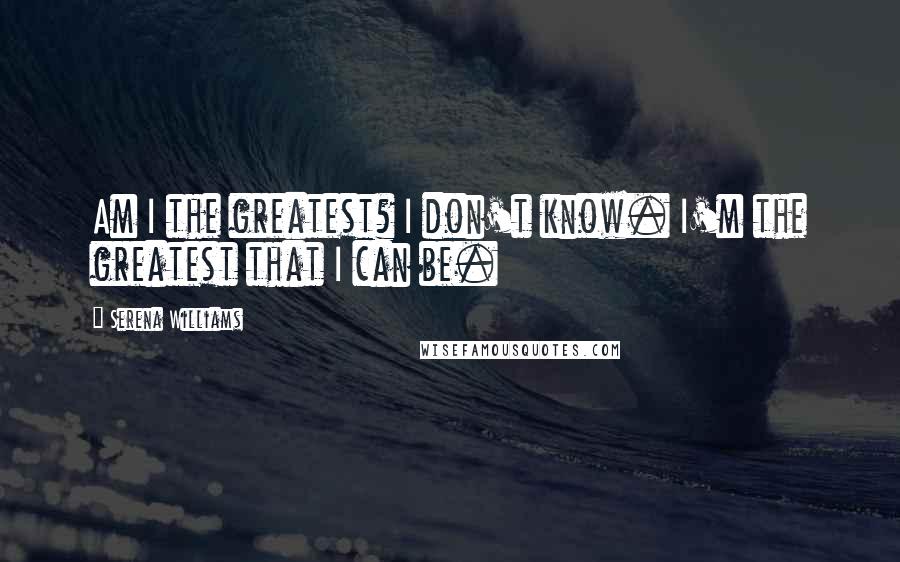 Serena Williams Quotes: Am I the greatest? I don't know. I'm the greatest that I can be.