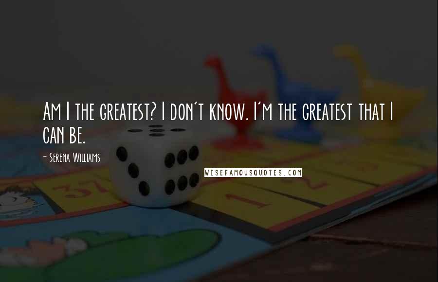 Serena Williams Quotes: Am I the greatest? I don't know. I'm the greatest that I can be.