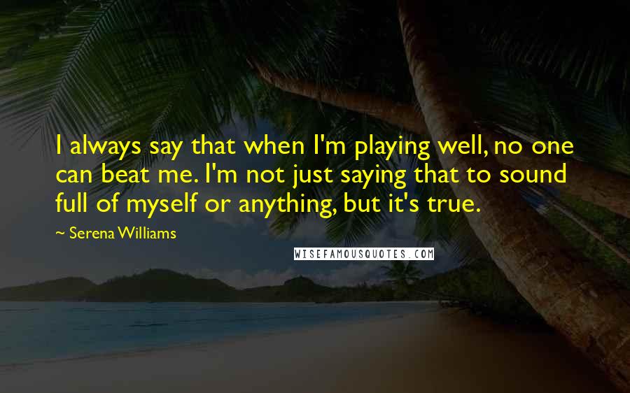 Serena Williams Quotes: I always say that when I'm playing well, no one can beat me. I'm not just saying that to sound full of myself or anything, but it's true.