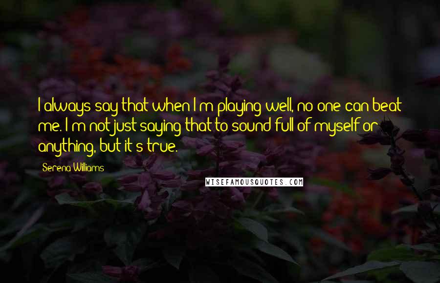 Serena Williams Quotes: I always say that when I'm playing well, no one can beat me. I'm not just saying that to sound full of myself or anything, but it's true.