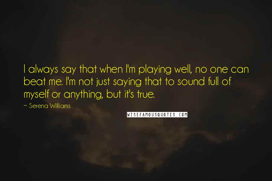 Serena Williams Quotes: I always say that when I'm playing well, no one can beat me. I'm not just saying that to sound full of myself or anything, but it's true.