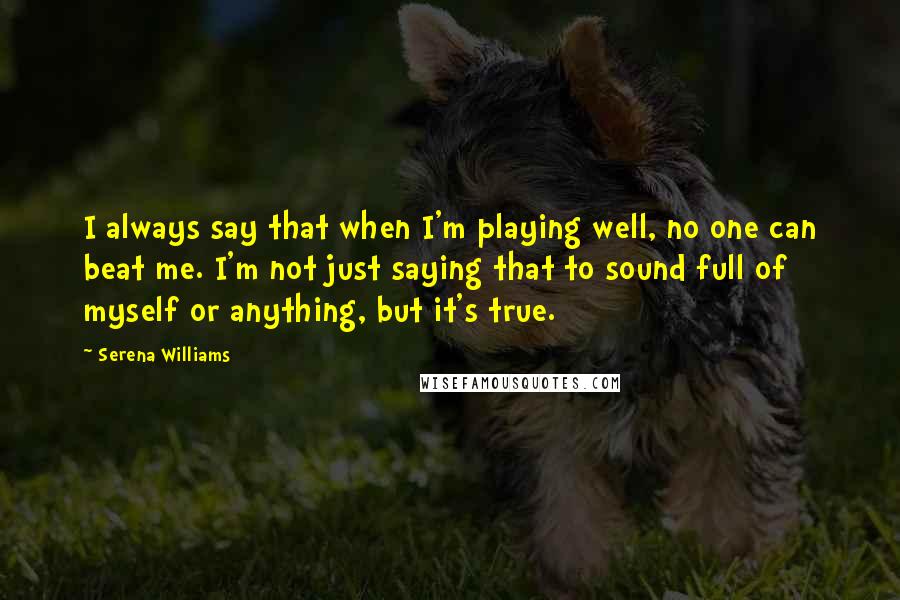 Serena Williams Quotes: I always say that when I'm playing well, no one can beat me. I'm not just saying that to sound full of myself or anything, but it's true.