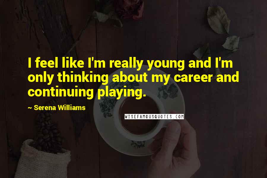 Serena Williams Quotes: I feel like I'm really young and I'm only thinking about my career and continuing playing.