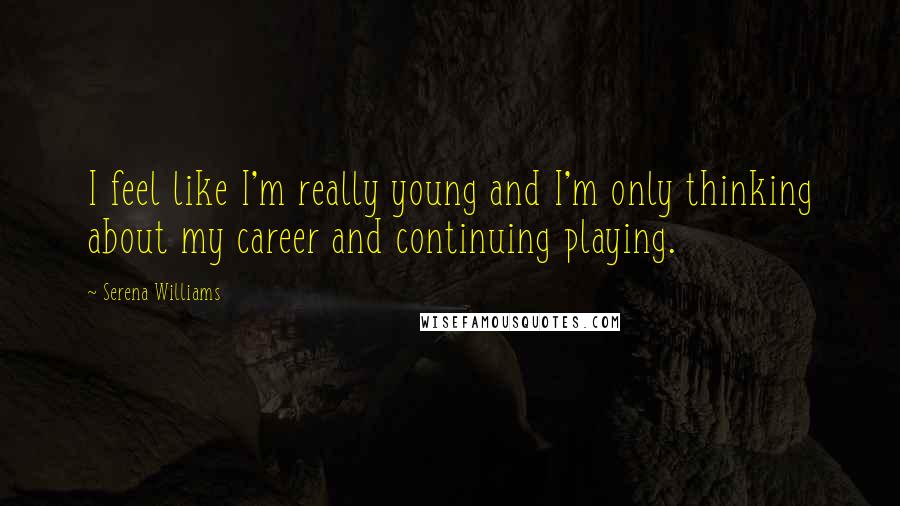 Serena Williams Quotes: I feel like I'm really young and I'm only thinking about my career and continuing playing.