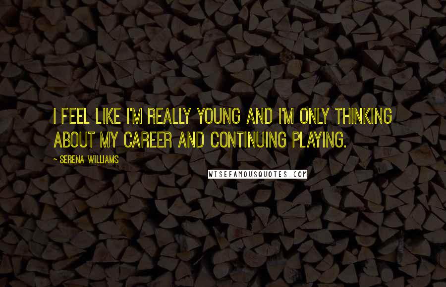 Serena Williams Quotes: I feel like I'm really young and I'm only thinking about my career and continuing playing.