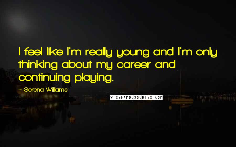 Serena Williams Quotes: I feel like I'm really young and I'm only thinking about my career and continuing playing.