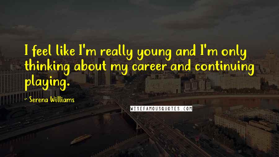 Serena Williams Quotes: I feel like I'm really young and I'm only thinking about my career and continuing playing.