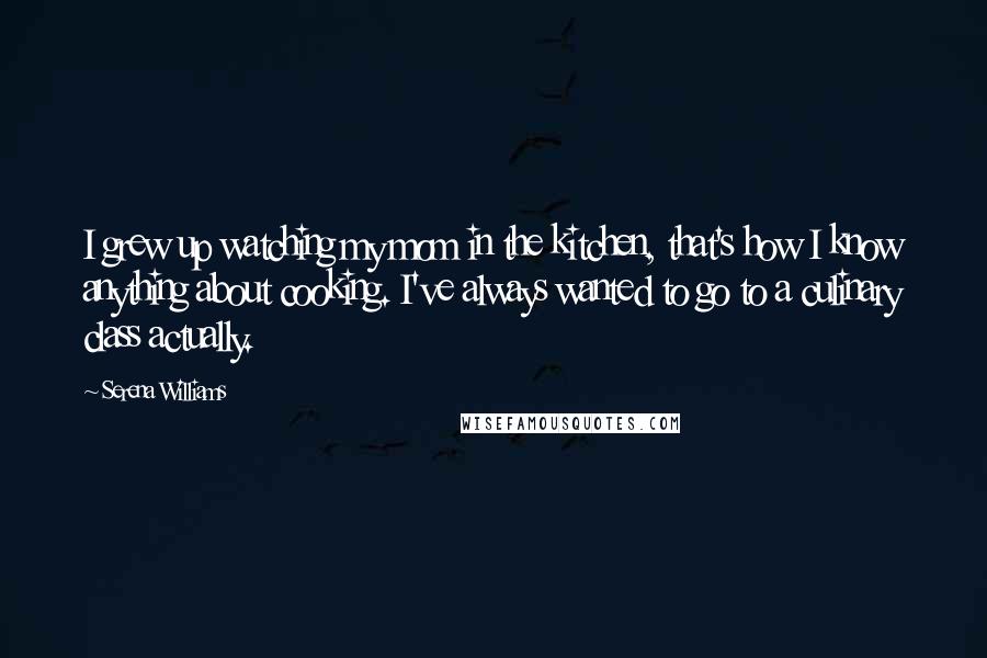 Serena Williams Quotes: I grew up watching my mom in the kitchen, that's how I know anything about cooking. I've always wanted to go to a culinary class actually.
