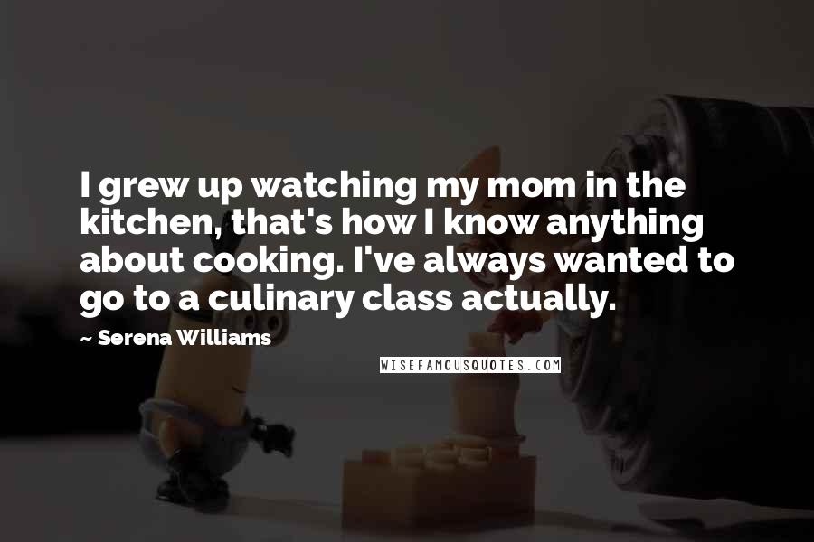 Serena Williams Quotes: I grew up watching my mom in the kitchen, that's how I know anything about cooking. I've always wanted to go to a culinary class actually.