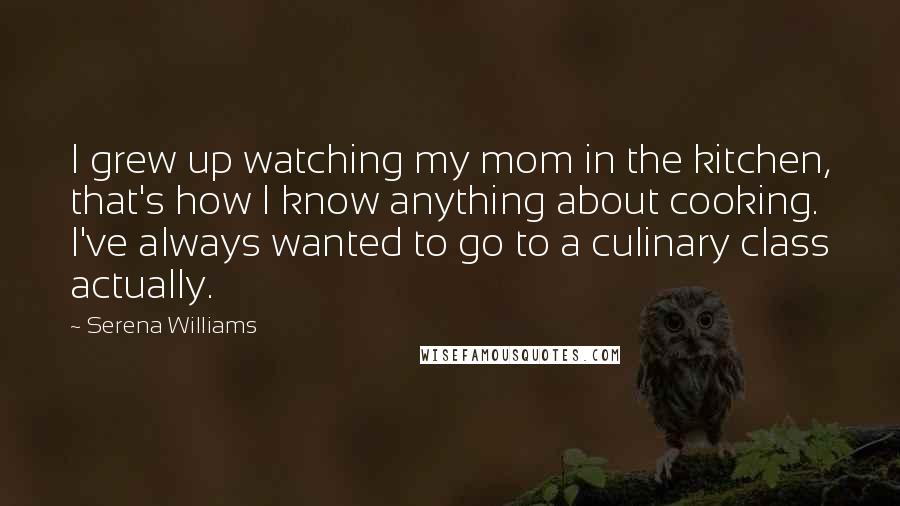 Serena Williams Quotes: I grew up watching my mom in the kitchen, that's how I know anything about cooking. I've always wanted to go to a culinary class actually.