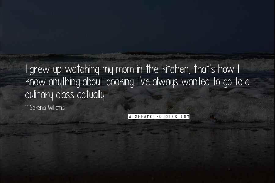 Serena Williams Quotes: I grew up watching my mom in the kitchen, that's how I know anything about cooking. I've always wanted to go to a culinary class actually.