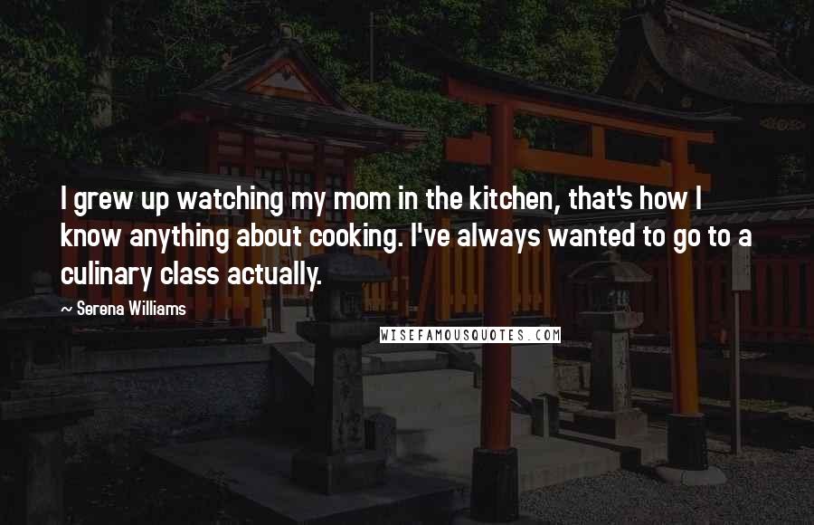 Serena Williams Quotes: I grew up watching my mom in the kitchen, that's how I know anything about cooking. I've always wanted to go to a culinary class actually.