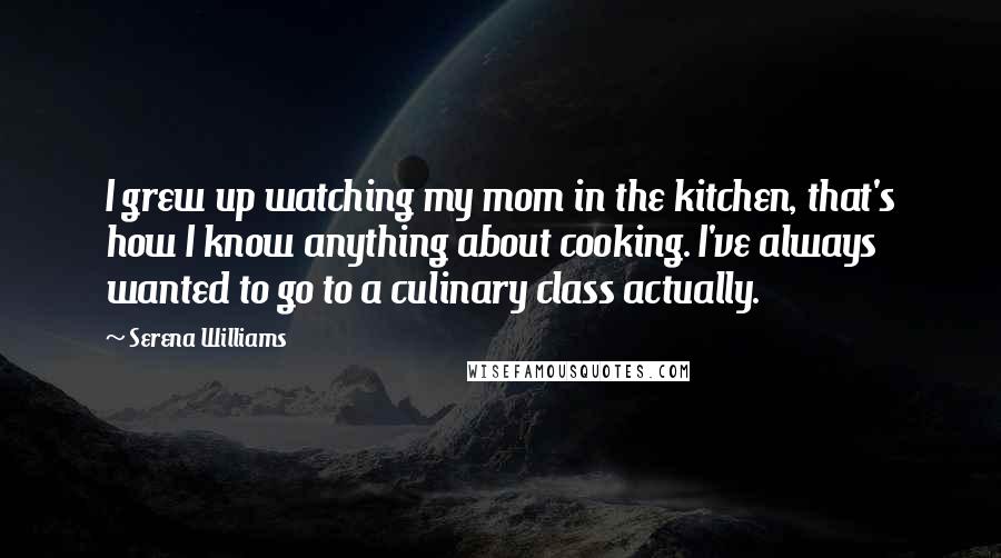 Serena Williams Quotes: I grew up watching my mom in the kitchen, that's how I know anything about cooking. I've always wanted to go to a culinary class actually.