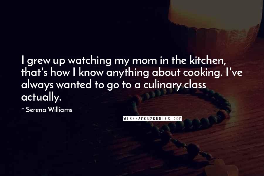 Serena Williams Quotes: I grew up watching my mom in the kitchen, that's how I know anything about cooking. I've always wanted to go to a culinary class actually.