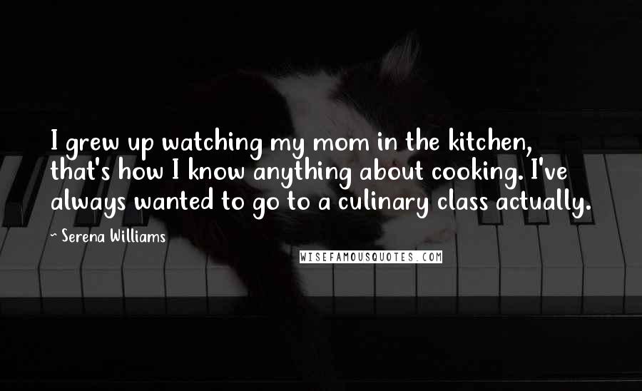 Serena Williams Quotes: I grew up watching my mom in the kitchen, that's how I know anything about cooking. I've always wanted to go to a culinary class actually.