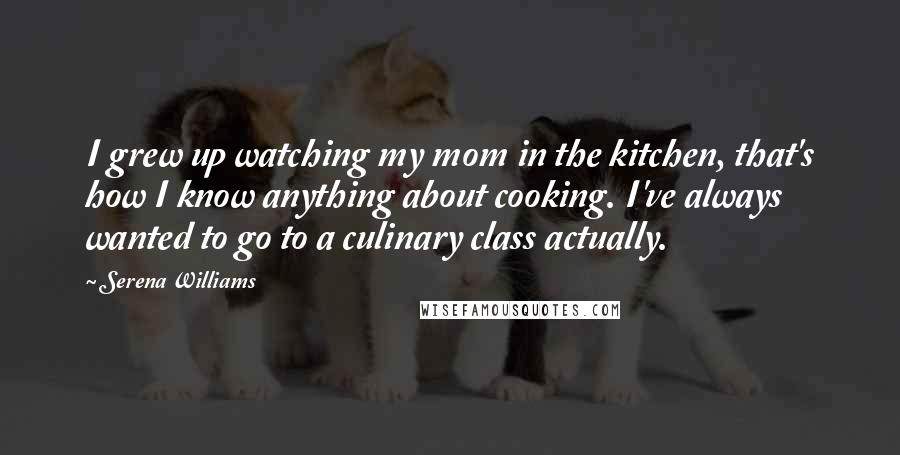 Serena Williams Quotes: I grew up watching my mom in the kitchen, that's how I know anything about cooking. I've always wanted to go to a culinary class actually.